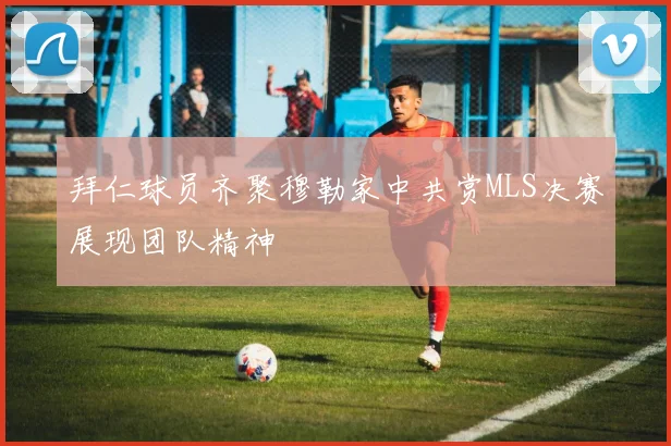 拜仁球员齐聚穆勒家中共赏MLS决赛展现团队精神