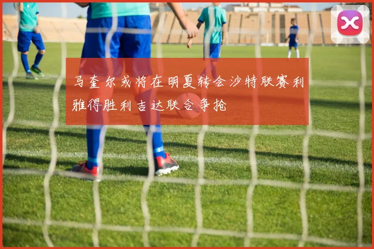 马奎尔或将在明夏转会沙特联赛利雅得胜利吉达联合争抢