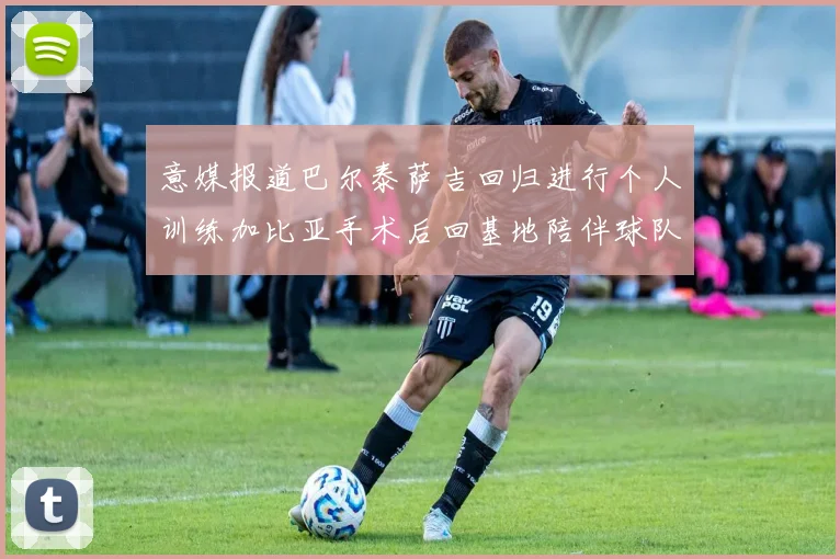 意媒报道巴尔泰萨吉回归进行个人训练加比亚手术后回基地陪伴球队恢复状态