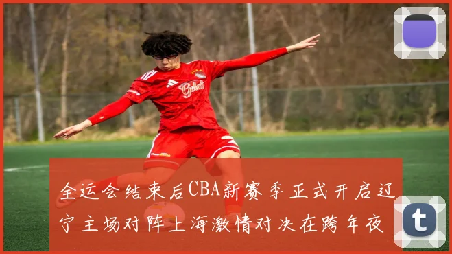 全运会结束后CBA新赛季正式开启辽宁主场对阵上海激情对决在跨年夜上演
