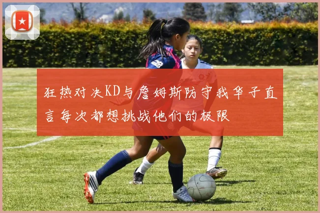 狂热对决KD与詹姆斯防守我华子直言每次都想挑战他们的极限