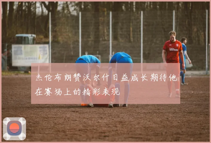 杰伦布朗赞沃尔什日益成长期待他在赛场上的精彩表现
