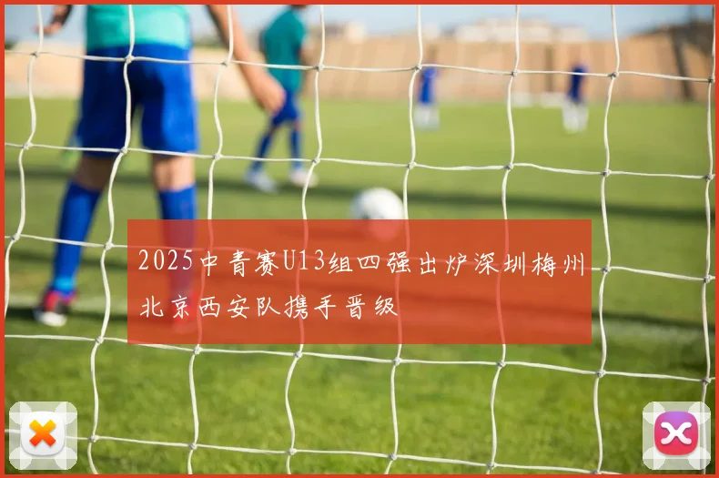 2025中青赛U13组四强出炉深圳梅州北京西安队携手晋级