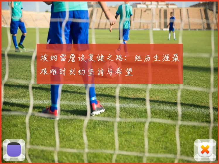 埃姆雷詹谈复健之路：经历生涯最艰难时刻的坚持与希望