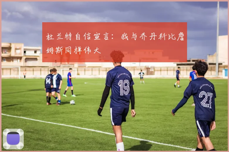 杜兰特自信宣言：我与乔丹科比詹姆斯同样伟大