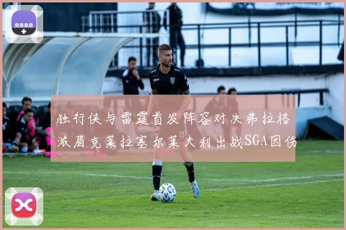 独行侠与雷霆首发阵容对决弗拉格浓眉克莱拉塞尔莱夫利出战SGA因伤缺席