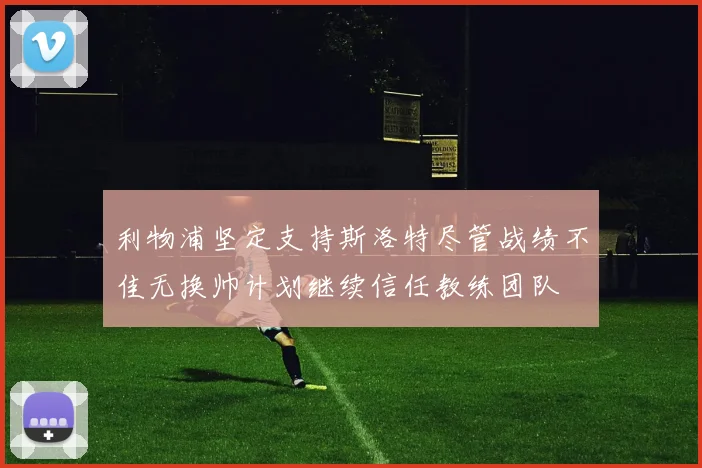 利物浦坚定支持斯洛特尽管战绩不佳无换帅计划继续信任教练团队