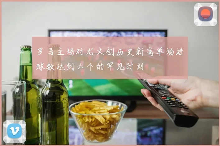 罗马主场对尤文创历史新高单场进球数达到六个的罕见时刻