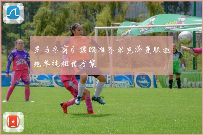 罗马冬窗引援瞄准齐尔克泽曼联拒绝单纯租借方案