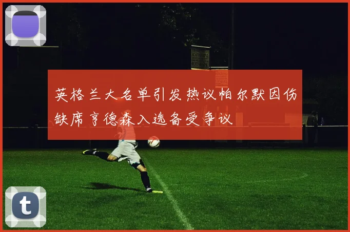 英格兰大名单引发热议帕尔默因伤缺席亨德森入选备受争议