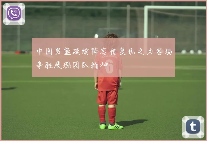中国男篮延续阵容借复仇之力客场争胜展现团队精神