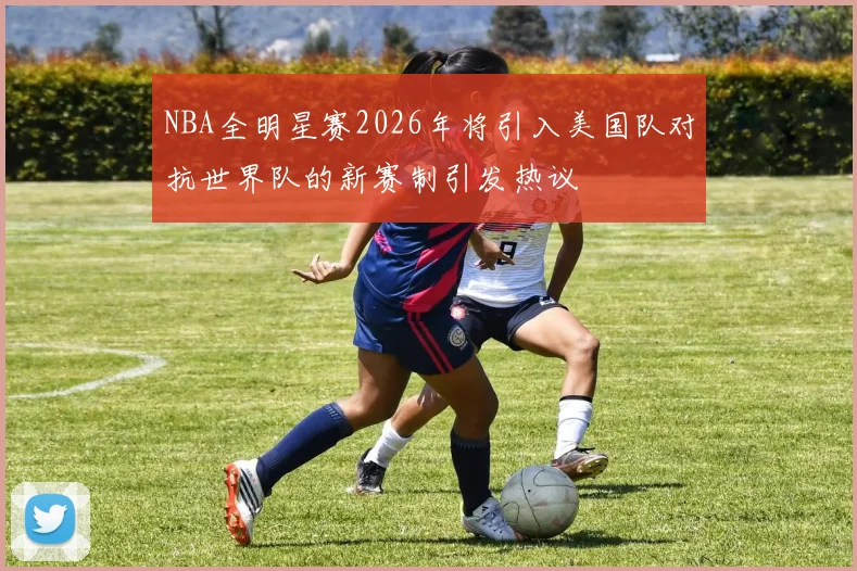 NBA全明星赛2026年将引入美国队对抗世界队的新赛制引发热议