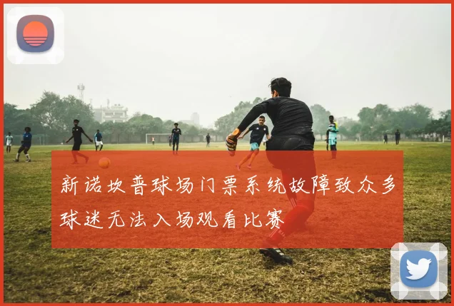 新诺坎普球场门票系统故障致众多球迷无法入场观看比赛