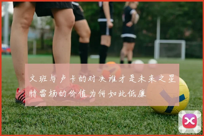 文班与卢卡的对决谁才是未来之星特雷杨的价值为何如此低廉