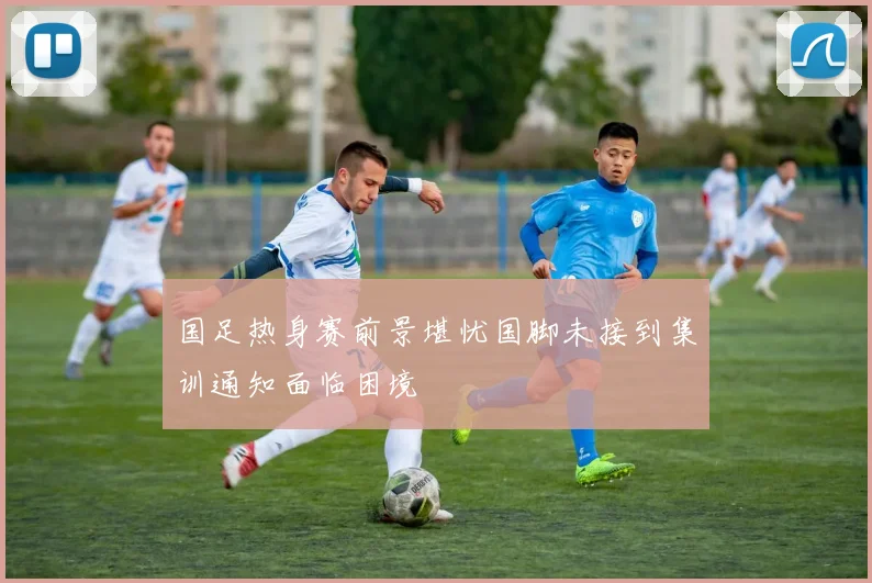 国足热身赛前景堪忧国脚未接到集训通知面临困境